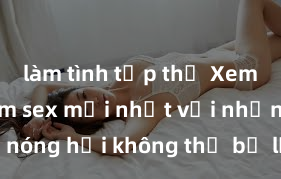 làm tình tập thể Xem ngay phim sex mới nhất với những cảnh nóng hổi không thể bỏ lỡ! Cơ hội tận hưởng những khoảnh khắc đầy kích thích ngay hôm nay!