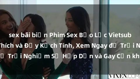 sex bãi biển Phim Sex Bạo Lực Vietsub: Cảnh Nóng Kích Thích và Đầy Kịch Tính, Xem Ngay để Trải Nghiệm Sự Hấp Dẫn và Gay Cấn không thể bỏ lỡ!
