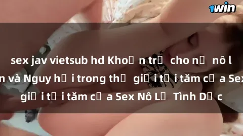 sex jav vietsub hd Khoản trả cho nữ nô lệ tình dục: Bí ẩn và Nguy hại trong thế giới tối tăm của Sex Nô Lệ Tình Dục