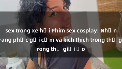 sex trong xe hơi Phim sex cosplay: Những bộ trang phục gợi cảm và kích thích trong thế giới ảo