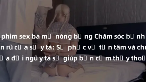 phim sex bà mẹ nóng bỏng Chăm sóc bệnh nhân với sự quyến rũ của sỹ y tá: Sự phục vụ tận tâm và chuyên nghiệp của đội ngũ y tá sẽ giúp bạn cảm thấy thoải mái và an tâm trong quá trình điều trị tại bệnh