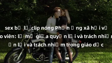 sex bị lộ clip nóng Phản ứng xã hội với vấn đề sex giáo viên: lờ mờ giữa quyền lợi và trách nhiệm trong giáo dục