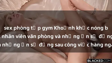 sex phòng tập gym Khoảnh khắc nóng bỏng: Chuyện sex nhân viên văn phòng và những ẩn số đằng sau công việc hàng ngày