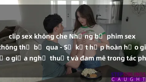 clip sex không che Những bộ phim sex châu Âu hấp dẫn không thể bỏ qua - Sự kết hợp hoàn hảo giữa nghệ thuật và đam mê trong tác phẩm của châu Âu