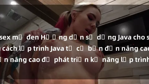 sex mỹ đen Hướng dẫn sử dụng Java cho sinh viên: Tìm hiểu cách lập trình Java từ cơ bản đến nâng cao để phát triển kỹ năng lập trình cho sinh viên