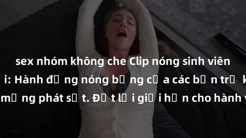 sex nhóm không che Clip nóng sinh viên gây sốt mạng xã hội: Hành động nóng bỏng của các bạn trẻ khiến dân mạng phát sốt. Đặt lại giới hạn cho hành vi trên mạng xã hội là cần thiết!