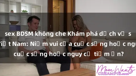 sex BDSM không che Khám phá dịch vụ sex gái gọi tại Việt Nam: Niềm vui của cuộc sống hoặc nguy cơ tiềm ẩn?