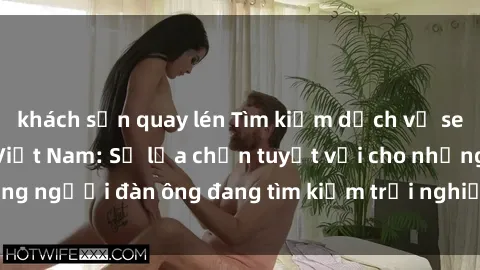 khách sạn quay lén Tìm kiếm dịch vụ sex gái call girl tại Việt Nam: Sự lựa chọn tuyệt vời cho những người đàn ông đang tìm kiếm trải nghiệm thú vị và đáng nhớ.