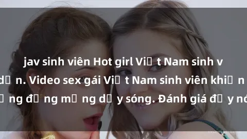 jav sinh viên Hot girl Việt Nam sinh viên gợi cảm, hấp dẫn. Video sex gái Việt Nam sinh viên khiến cộng đồng mạng dậy sóng. Đánh giá đầy nóng bỏng từ người xem.