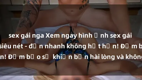 sex gái nga Xem ngay hình ảnh sex gái trẻ đẹp không che siêu nét - đến nhanh không hết hồn! Đảm bảo sẽ khiến bạn hài lòng và không thể rời mắt!