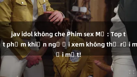 jav idol không che Phim sex Mỹ: Top tuyệt phẩm khiến người xem không thể rời mắt!