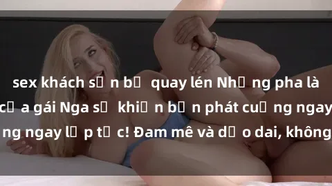 sex khách sạn bị quay lén Những pha làm tình nồng nhiệt của gái Nga sẽ khiến bạn phát cuồng ngay lập tức! Đam mê và dẻo dai, không gì sánh bằng!