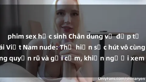 phim sex học sinh Chân dung vẻ đẹp tự nhiên của các gái Việt Nam nude: Thể hiện sức hút vô cùng quyến rũ và gợi cảm, khiến người xem không thể rời mắt
