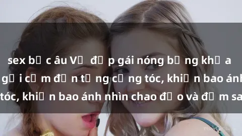 sex bắc âu Vẻ đẹp gái nóng bỏng khỏa thân: Hấp dẫn và gợi cảm đến từng cọng tóc, khiến bao ánh nhìn chao đảo và đắm say.