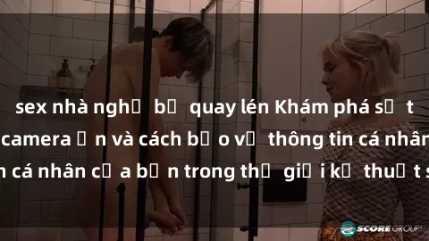 sex nhà nghỉ bị quay lén Khám phá sự thật đằng sau sex camera ẩn và cách bảo vệ thông tin cá nhân của bạn trong thế giới kỹ thuật số hiện đại