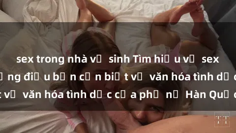 sex trong nhà vệ sinh Tìm hiểu về sex gái Hàn Quốc: Những điều bạn cần biết về văn hóa tình dục của phụ nữ Hàn Quốc