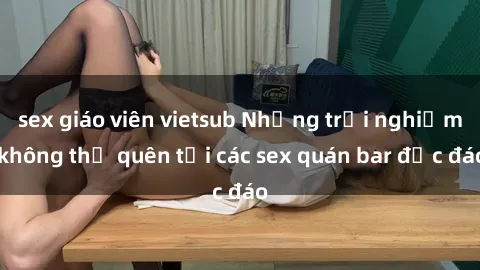 sex giáo viên vietsub Những trải nghiệm không thể quên tại các sex quán bar độc đáo