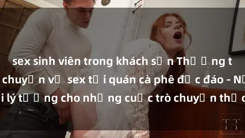 sex sinh viên trong khách sạn Thưởng thức cà phê và trò chuyện về sex tại quán cà phê độc đáo - Nơi lý tưởng cho những cuộc trò chuyện thảo luận mở về tình dục.