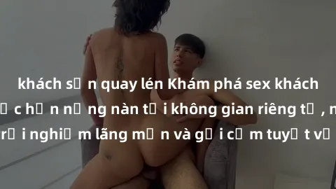 khách sạn quay lén Khám phá sex khách sạn: Đón chào cuộc hẹn nồng nàn tại không gian riêng tư, nhấn mạnh trải nghiệm lãng mạn và gợi cảm tuyệt vời trong chuyến đi nghỉ cuối tuần.