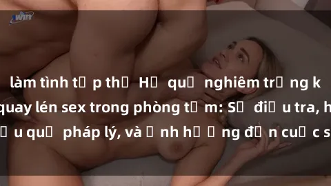 làm tình tập thể Hệ quả nghiêm trọng khi bị phát hiện quay lén sex trong phòng tắm: Sự điều tra, hậu quả pháp lý, và ảnh hưởng đến cuộc sống cá nhân và xã hội.
