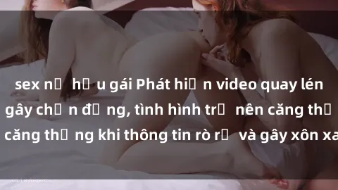 sex nữ hầu gái Phát hiện video quay lén sex tại nhà nghỉ gây chấn động, tình hình trở nên căng thẳng khi thông tin rò rỉ và gây xôn xao dư luận.