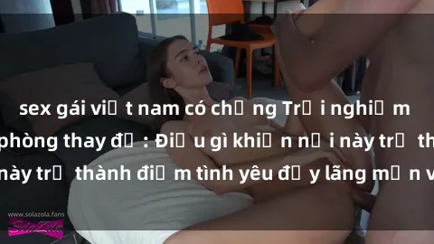 sex gái việt nam có chồng Trải nghiệm sex thú vị trong phòng thay đồ: Điều gì khiến nơi này trở thành điểm tình yêu đầy lãng mạn và hấp dẫn?