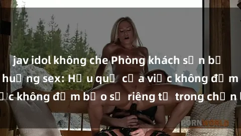 jav idol không che Phòng khách sạn bị quay lén trong tình huống sex: Hậu quả của việc không đảm bảo sự riêng tư trong chốn lưu trú.
