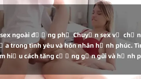 sex ngoài đường phố Chuyện sex vợ chồng: Bí quyết giữ lửa trong tình yêu và hôn nhân hạnh phúc. Tìm hiểu cách tăng cường gần gũi và hạnh phúc trong mối quan hệ.