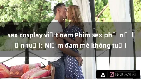 sex cosplay việt nam Phim sex phụ nữ lớn tuổi: Niềm đam mê không tuổi
