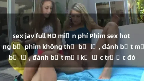 sex jav full HD miễn phí Phim sex hot nhất năm  Top những bộ phim không thể bỏ lỡ, đánh bật mọi kỷ lục trước đó