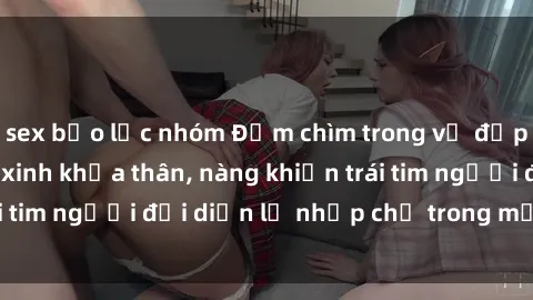 sex bạo lực nhóm Đắm chìm trong vẻ đẹp tự nhiên của gái xinh khỏa thân, nàng khiến trái tim người đối diện lỡ nhịp chỉ trong một cái nhìn.