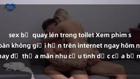 sex bị quay lén trong toilet Xem phim sex miễn phí hoàn toàn không giới hạn trên internet ngay hôm nay để thỏa mãn nhu cầu tình dục của bạn mà không tốn chi phí.