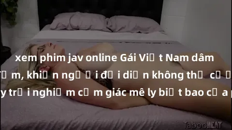 xem phim jav online Gái Việt Nam dâm đãng làm tình say đắm, khiến người đối diện không thể cưỡng lại được. Hãy trải nghiệm cảm giác mê ly biết bao của phong cách yêu đương đậm chất dân tộc!