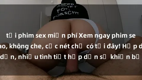 tải phim sex miễn phí Xem ngay phim sex full HD đỉnh cao, không che, cực nét chỉ có tại đây! Hấp dẫn, nhiều tình tiết hấp dẫn sẽ khiến bạn thỏa mãn đắm say.