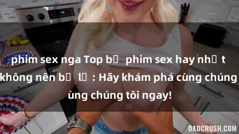 phim sex nga Top bộ phim sex hay nhất mà bạn không nên bỏ lỡ: Hãy khám phá cùng chúng tôi ngay!
