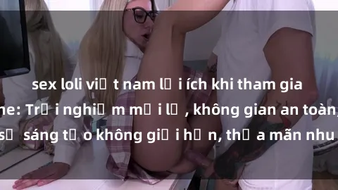 sex loli việt nam lợi ích khi tham gia sex online không che: Trải nghiệm mới lạ, không gian an toàn, sự sáng tạo không giới hạn, thỏa mãn nhu cầu tình dục của bạn.