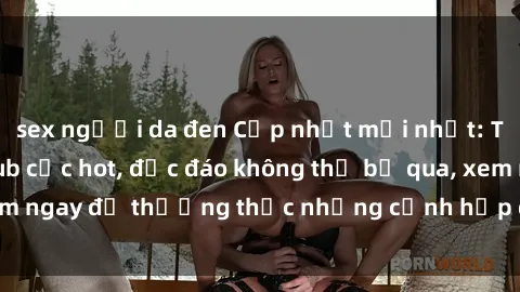 sex người da đen Cập nhật mới nhất: Top phim JAV Vietsub cực hot, độc đáo không thể bỏ qua, xem ngay để thưởng thức những cảnh hấp dẫn và đầy kích thích!