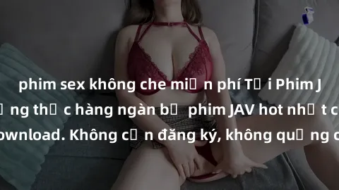 phim sex không che miễn phí Tải Phim JAV Miễn Phí - Thưởng thức hàng ngàn bộ phim JAV hot nhất chỉ cần click download. Không cần đăng ký, không quảng cáo - Dễ dàng tải về và xem online!