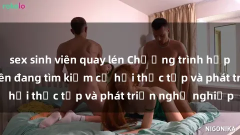 sex sinh viên quay lén Chương trình hợp tác JAV cho sinh viên đang tìm kiếm cơ hội thực tập và phát triển nghề nghiệp