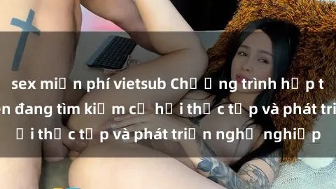 sex miễn phí vietsub Chương trình hợp tác JAV cho sinh viên đang tìm kiếm cơ hội thực tập và phát triển nghề nghiệp