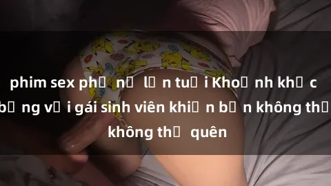 phim sex phụ nữ lớn tuổi Khoảnh khắc nóng bỏng với gái sinh viên khiến bạn không thể quên