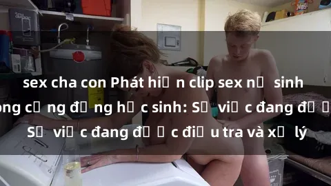 sex cha con Phát hiện clip sex nữ sinh gây chấn động trong cộng đồng học sinh: Sự việc đang được điều tra và xử lý