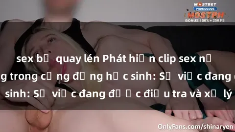sex bị quay lén Phát hiện clip sex nữ sinh gây chấn động trong cộng đồng học sinh: Sự việc đang được điều tra và xử lý