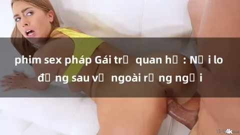 phim sex pháp Gái trẻ quan hệ: Nỗi lo đằng sau vẻ ngoài rạng ngời