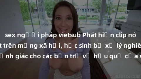 sex người pháp vietsub Phát hiện clip nóng sinh viên gây sốt trên mạng xã hội, học sinh bị xử lý nghiêm ngặt. Đây là cảnh giác cho các bạn trẻ về hậu quả của việc chia sẻ thông tin trái phép trên inte