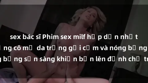 sex bác sĩ Phim sex milf hấp dẫn nhất mọi thời đại: Những cô mẹ da trắng gợi cảm và nóng bỏng sẵn sàng khiến bạn lên đỉnh chỉ trong chớp mắt!