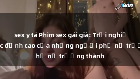 sex y tá Phim sex gái già: Trải nghiệm tình dục đỉnh cao của những người phụ nữ trưởng thành