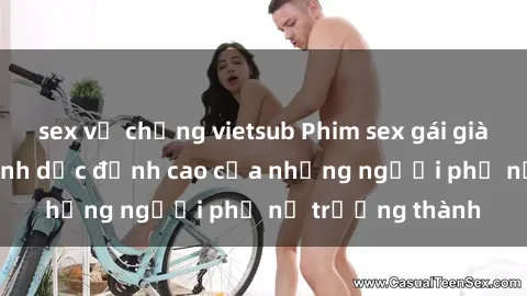 sex vợ chồng vietsub Phim sex gái già: Trải nghiệm tình dục đỉnh cao của những người phụ nữ trưởng thành