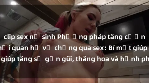 clip sex nữ sinh Phương pháp tăng cường gắn kết trong mối quan hệ vợ chồng qua sex: Bí mật giúp tăng sự gần gũi, thăng hoa và hạnh phúc cho cặp đôi