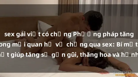 sex gái việt có chồng Phương pháp tăng cường gắn kết trong mối quan hệ vợ chồng qua sex: Bí mật giúp tăng sự gần gũi, thăng hoa và hạnh phúc cho cặp đôi